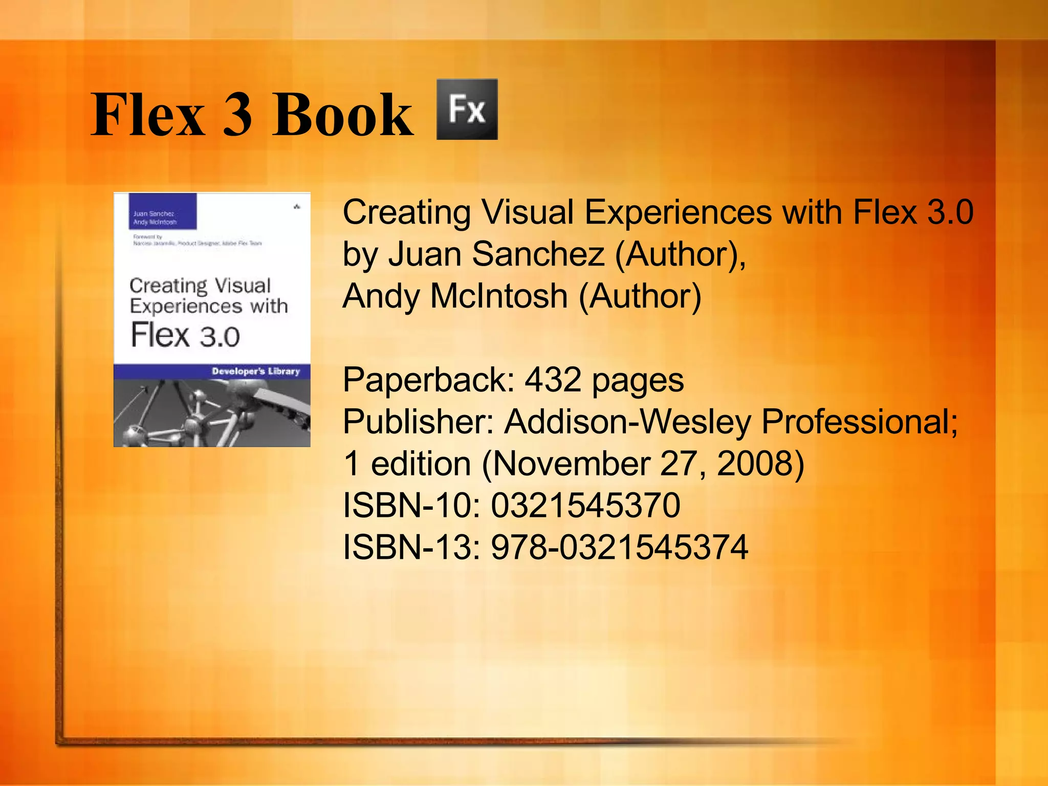 Flex 3 Book Creating Visual Experiences with Flex 3.0 by Juan Sanchez (Author),  Andy McIntosh (Author)  Paperback: 432 pages Publisher: Addison-Wesley Professional;  1 edition (November 27, 2008) ISBN-10: 0321545370 ISBN-13: 978-0321545374 
