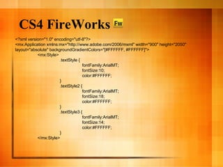 CS4 FireWorks <?xml version="1.0" encoding="utf-8"?> <mx:Application xmlns:mx="http://www.adobe.com/2006/mxml" width="900" height="2050" layout="absolute" backgroundGradientColors="[#FFFFFF, #FFFFFF]"> <mx:Style> .textStyle { fontFamily:ArialMT; fontSize:10; color:#FFFFFF; } .textStyle2 { fontFamily:ArialMT; fontSize:18; color:#FFFFFF; } .textStyle3 { fontFamily:ArialMT; fontSize:14; color:#FFFFFF; } </mx:Style> 