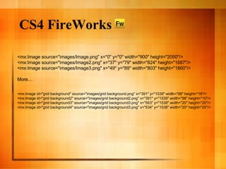CS4 FireWorks <mx:Image source="images/Image.png" x="0" y="0" width="900" height="2050"/> <mx:Image source="images/Image2.png" x="37" y="79" width="824" height="1887"/> <mx:Image source="images/Image3.png" x="49" y="89" width="803" height="1860"/> More… <mx:Image id="grid background" source="images/grid background.png" x="391" y="1539" width="98" height="18"/> <mx:Image id="grid background2" source="images/grid background2.png" x="391" y="1539" width="98" height="10"/> <mx:Image id="grid background3" source="images/grid background3.png" x="563" y="1538" width="20" height="20"/> <mx:Image id="grid background4" source="images/grid background3.png" x="534" y="1538" width="20" height="20"/> 