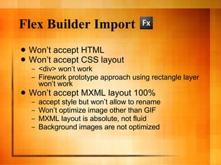 Flex Builder Import Won’t accept HTML Won’t accept CSS layout <div> won’t work Firework prototype approach using rectangle layer won’t work Won’t accept MXML layout 100% accept style but won’t allow to rename Won’t optimize image other than GIF MXML layout is absolute, not fluid Background images are not optimized 