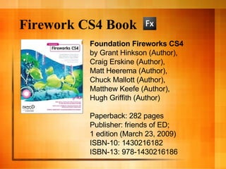 Firework CS4 Book Foundation Fireworks CS4 by Grant Hinkson (Author),  Craig Erskine (Author),  Matt Heerema (Author),  Chuck Mallott (Author),  Matthew Keefe (Author),  Hugh Griffith (Author)  Paperback: 282 pages Publisher: friends of ED;  1 edition (March 23, 2009) ISBN-10: 1430216182 ISBN-13: 978-1430216186 