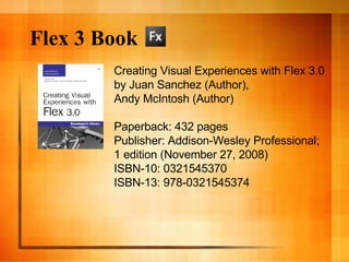 Flex 3 Book Creating Visual Experiences with Flex 3.0 by Juan Sanchez (Author),  Andy McIntosh (Author)  Paperback: 432 pages Publisher: Addison-Wesley Professional;  1 edition (November 27, 2008) ISBN-10: 0321545370 ISBN-13: 978-0321545374 
