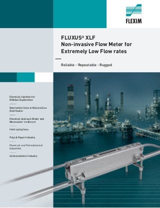FLUXUS®
XLF
Non-invasive Flow Meter for
Extremely Low Flow rates
Reliable - Repeatable - Rugged
Chemical Injection for
Oil&Gas Exploration
_____
Odorization lines in Natural Gas
Distribution
_____
Chemical dosing in Water and
Wastewater treatment
_____
Paint spray lines
_____
Pulp & Paper Industry
_____
Chemical and Petrochemical
Industries
_____
Semiconductor Industry
Odorization lines in Natural Gas
Distribution
_____
Chemical dosing in Water and
Wastewater treatment
_____
Paint spray lines
_____
Pulp & Paper Industry
_____
Chemical and Petrochemical
Industries
_____
Semiconductor Industry
 
