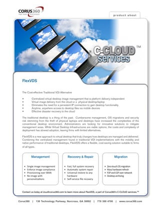 product sheet




                                                                     C-CLOUD
                                                                                                              TM



                                                                      services
   FlexVDS

   The Cost-effective Traditional VDI Alternative

   •	       Centralized virtual desktop image management that is platform delivery independent
   •	       Virtual image delivery from the cloud or a  physical desktop/laptop
   •	       Eliminates the need for a persistent IP connection to gain desktop functionality
   •	       Anytime, anywhere access to desktop files via mobile devices
   •	       Effective disaster recovery to the cloud

   The traditional desktop is a thing of the past.   Cumbersome management, OS migrations and security
   risk stemming from the theft of physical laptops and desktops have increased the complexities of the
   conventional desktop environment. Administrators are looking for innovative solutions to mitigate
   management woes. While Virtual Desktop Infrastructures are viable options, the costs and complexity of
   deployment has slowed adoption, leaving firms with limited alternatives.

   FlexVDS is a new approach to virtual desktop that truly changes how desktops are managed and delivered.  
   Combining the centralized management found in traditional VDI implementations with the mobility and
   native performance of traditional desktops, FlexVDS offers a flexible, cost-saving solution suitable to firms
   of all types.


            Management                       Recovery & Repair                           Migration


     •   Single image management         • Fast, full system recovery          •   Zero-touch OS migration
     •   Enforce image compliance        • Automatic system repair             •   Mass hardware refresh
     •   Provisioning over WAN           • Universal restore to any 	          •   P2P and V2P over network
     •   Re-image with                     hardware                            •   Desktop archiving
         personalizations                • Self-service file recovery



   Contact us today at Lluu@corus360.com to learn more about FlexVDS, a part of Corus360’s C-CLOUD services.TM
Corus360 | 130 Technology Parkway, Norcross, GA 30092 | 770 300 4700 | www.corus360.com


Corus360     |   130 Technology Parkway, Norcross, GA 30092          |   770 300 4700      |   www.corus360.com
 
