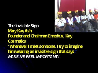 The Invisible Sign Mary Kay Ash Founder and Chairman Emeritus, Kay Cosmetics “Whenever I meet someone, I try to imagine  him wearing an invisible sign that says :” MAKE ME FEEL IMPORTANT ! 