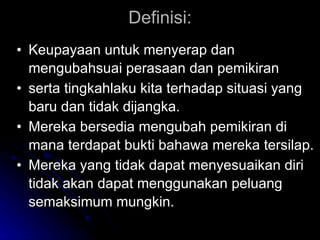 Definisi: Keupayaan untuk menyerap dan mengubahsuai perasaan dan pemikiran  serta tingkahlaku kita terhadap situasi yang baru dan tidak dijangka.  Mereka bersedia mengubah pemikiran di mana terdapat bukti bahawa mereka tersilap. Mereka yang tidak dapat menyesuaikan diri tidak akan dapat menggunakan peluang semaksimum mungkin. 