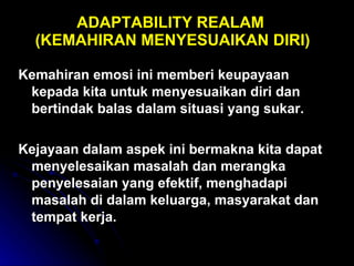 ADAPTABILITY REALAM  (KEMAHIRAN MENYESUAIKAN DIRI) Kemahiran emosi ini memberi keupayaan kepada kita untuk menyesuaikan diri dan bertindak balas dalam situasi yang sukar.  Kejayaan dalam aspek ini bermakna kita dapat menyelesaikan masalah dan merangka penyelesaian yang efektif, menghadapi masalah di dalam keluarga, masyarakat dan tempat kerja. 