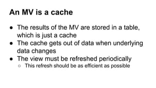 An MV is a cache
● The results of the MV are stored in a table,
which is just a cache
● The cache gets out of data when underlying
data changes
● The view must be refreshed periodically
○ This refresh should be as efficient as possible
 
