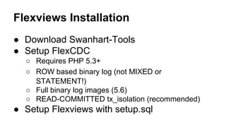Flexviews Installation
● Download Swanhart-Tools
● Setup FlexCDC
○ Requires PHP 5.3+
○ ROW based binary log (not MIXED or
STATEMENT!)
○ Full binary log images (5.6)
○ READ-COMMITTED tx_isolation (recommended)
● Setup Flexviews with setup.sql
 