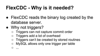 FlexCDC - Why is it needed?
● FlexCDC reads the binary log created by the
database server.
● Why not triggers?
○ Triggers can not capture commit order
○ Triggers add a lot of overhead
○ Triggers can’t be created by stored routines
○ MySQL allows only one trigger per table
○ ...
 
