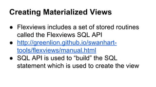 Creating Materialized Views
● Flexviews includes a set of stored routines
called the Flexviews SQL API
● http://greenlion.github.io/swanhart-
tools/flexviews/manual.html
● SQL API is used to “build” the SQL
statement which is used to create the view
 