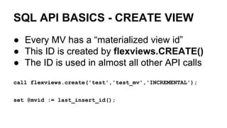 SQL API BASICS - CREATE VIEW
● Every MV has a “materialized view id”
● This ID is created by flexviews.CREATE()
● The ID is used in almost all other API calls
call flexviews.create('test','test_mv','INCREMENTAL');
set @mvid := last_insert_id();
 