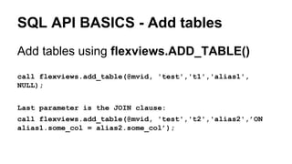 SQL API BASICS - Add tables
Add tables using flexviews.ADD_TABLE()
call flexviews.add_table(@mvid, 'test','t1','alias1',
NULL);
Last parameter is the JOIN clause:
call flexviews.add_table(@mvid, 'test','t2','alias2',’ON
alias1.some_col = alias2.some_col’);
 