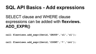 SQL API Basics - Add expressions
SELECT clause and WHERE clause
expressions can be added with flexviews.
ADD_EXPR()
call flexviews.add_expr(@mvid,'GROUP','c1','c1');
call flexviews.add_expr(@mvid,'COUNT','*','cnt');
 