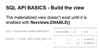SQL API BASICS - Build the view
The materialized view doesn’t exist until it is
enabled with flexviews.ENABLE()
call flexviews.enable(@mvid);
select * from test.test_mv;
+----------+------+---------+
| mview$pk | c1 | cnt |
+----------+------+---------+
| 1 | 1 | 1048576 |
| 2 | 10 | 1048576 |
+----------+------+---------+
 