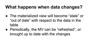 What happens when data changes?
● The materialized view will become “stale” or
“out of date” with respect to the data in the
table
● Periodically, the MV can be “refreshed”, or
brought up to date with the changes
 