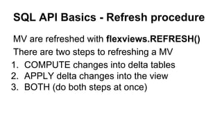 SQL API Basics - Refresh procedure
MV are refreshed with flexviews.REFRESH()
There are two steps to refreshing a MV
1. COMPUTE changes into delta tables
2. APPLY delta changes into the view
3. BOTH (do both steps at once)
 