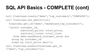 SQL API Basics - COMPLETE (cont)
call flexviews.create('demo','top_customers','COMPLETE');
call flexviews.set_definition(
flexviews.get_id('demo','dashboard_top_customers'),
'select customer_id,
sum(total_price) total_price,
sum(total_lines) total_lines
from demo.dashboard_customer_sales dcs
group by customer_id
order by total_price desc');
call flexviews.enable(flexviews.get_id
('demo','top_customers'));
 