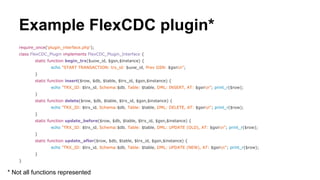 Example FlexCDC plugin*
require_once('plugin_interface.php');
class FlexCDC_Plugin implements FlexCDC_Plugin_Interface {
static function begin_trx($uow_id, $gsn,$instance) {
echo "START TRANSACTION: trx_id: $uow_id, Prev GSN: $gsnn";
}
static function insert($row, $db, $table, $trx_id, $gsn,$instance) {
echo "TRX_ID: $trx_id, Schema:$db, Table: $table, DML: INSERT, AT: $gsnn"; print_r($row);
}
static function delete($row, $db, $table, $trx_id, $gsn,$instance) {
echo "TRX_ID: $trx_id, Schema:$db, Table: $table, DML: DELETE, AT: $gsnn"; print_r($row);
}
static function update_before($row, $db, $table, $trx_id, $gsn,$instance) {
echo "TRX_ID: $trx_id, Schema:$db, Table: $table, DML: UPDATE (OLD), AT: $gsnn"; print_r($row);
}
static function update_after($row, $db, $table, $trx_id, $gsn,$instance) {
echo "TRX_ID: $trx_id, Schema:$db, Table: $table, DML: UPDATE (NEW), AT: $gsnn"; print_r($row);
}
}
* Not all functions represented
 