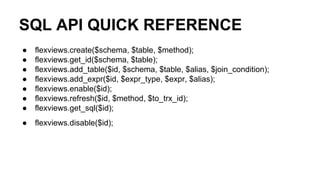 SQL API QUICK REFERENCE
● flexviews.create($schema, $table, $method);
● flexviews.get_id($schema, $table);
● flexviews.add_table($id, $schema, $table, $alias, $join_condition);
● flexviews.add_expr($id, $expr_type, $expr, $alias);
● flexviews.enable($id);
● flexviews.refresh($id, $method, $to_trx_id);
● flexviews.get_sql($id);
● flexviews.disable($id);
 