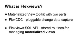 What is Flexviews?
A Materialized View toolkit with two parts:
● FlexCDC - pluggable change data capture
● Flexviews SQL API - stored routines for
managing materialized views
 
