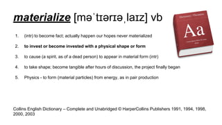 materialize [məˈtɪərɪəˌlaɪz] vb
1. (intr) to become fact; actually happen our hopes never materialized
2. to invest or become invested with a physical shape or form
3. to cause (a spirit, as of a dead person) to appear in material form (intr)
4. to take shape; become tangible after hours of discussion, the project finally began
5. Physics - to form (material particles) from energy, as in pair production
Collins English Dictionary – Complete and Unabridged © HarperCollins Publishers 1991, 1994, 1998,
2000, 2003
 