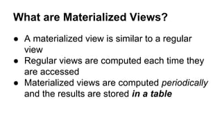 What are Materialized Views?
● A materialized view is similar to a regular
view
● Regular views are computed each time they
are accessed
● Materialized views are computed periodically
and the results are stored in a table
 