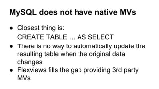MySQL does not have native MVs
● Closest thing is:
CREATE TABLE … AS SELECT
● There is no way to automatically update the
resulting table when the original data
changes
● Flexviews fills the gap providing 3rd party
MVs
 