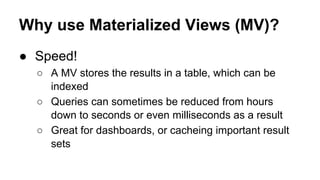 Why use Materialized Views (MV)?
● Speed!
○ A MV stores the results in a table, which can be
indexed
○ Queries can sometimes be reduced from hours
down to seconds or even milliseconds as a result
○ Great for dashboards, or cacheing important result
sets
 
