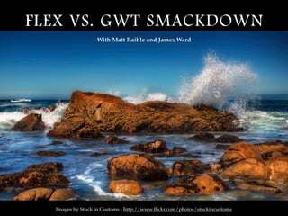 FLEX VS. GWT SMACKDOWN
                  With Matt Raible and James Ward




  Images by Stuck in Customs - http://www.ﬂickr.com/photos/stuckincustoms
 