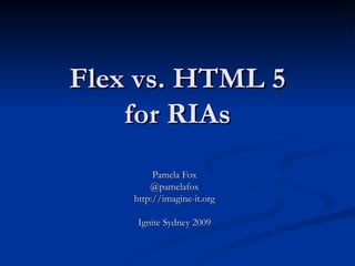 Flex vs. HTML 5 for RIAs Pamela Fox @pamelafox http://imagine-it.org Ignite Sydney 2009 