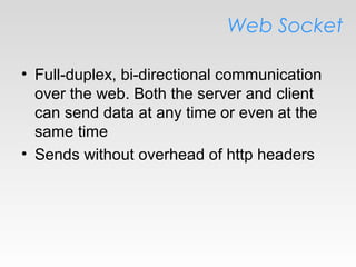 Web Socket
• Full-duplex, bi-directional communication
over the web. Both the server and client
can send data at any time or even at the
same time
• Sends without overhead of http headers
 
