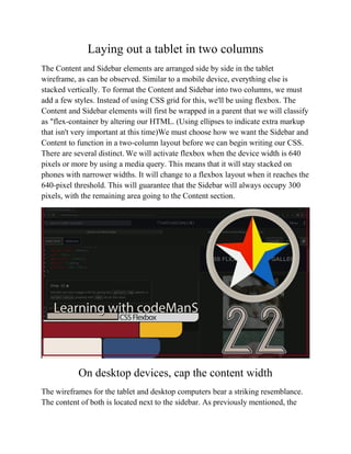 Laying out a tablet in two columns
The Content and Sidebar elements are arranged side by side in the tablet
wireframe, as can be observed. Similar to a mobile device, everything else is
stacked vertically. To format the Content and Sidebar into two columns, we must
add a few styles. Instead of using CSS grid for this, we'll be using flexbox. The
Content and Sidebar elements will first be wrapped in a parent that we will classify
as "flex-container by altering our HTML. (Using ellipses to indicate extra markup
that isn't very important at this time)We must choose how we want the Sidebar and
Content to function in a two-column layout before we can begin writing our CSS.
There are several distinct. We will activate flexbox when the device width is 640
pixels or more by using a media query. This means that it will stay stacked on
phones with narrower widths. It will change to a flexbox layout when it reaches the
640-pixel threshold. This will guarantee that the Sidebar will always occupy 300
pixels, with the remaining area going to the Content section.
On desktop devices, cap the content width
The wireframes for the tablet and desktop computers bear a striking resemblance.
The content of both is located next to the sidebar. As previously mentioned, the
 