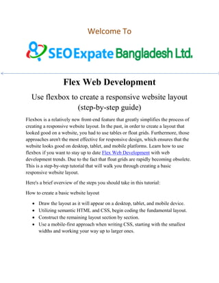 Welcome To
Flex Web Development
Use flexbox to create a responsive website layout
(step-by-step guide)
Flexbox is a relatively new front-end feature that greatly simplifies the process of
creating a responsive website layout. In the past, in order to create a layout that
looked good on a website, you had to use tables or float grids. Furthermore, those
approaches aren't the most effective for responsive design, which ensures that the
website looks good on desktop, tablet, and mobile platforms. Learn how to use
flexbox if you want to stay up to date Flex Web Development with web
development trends. Due to the fact that float grids are rapidly becoming obsolete.
This is a step-by-step tutorial that will walk you through creating a basic
responsive website layout.
Here's a brief overview of the steps you should take in this tutorial:
How to create a basic website layout
 Draw the layout as it will appear on a desktop, tablet, and mobile device.
 Utilizing semantic HTML and CSS, begin coding the fundamental layout.
 Construct the remaining layout section by section.
 Use a mobile-first approach when writing CSS, starting with the smallest
widths and working your way up to larger ones.
 