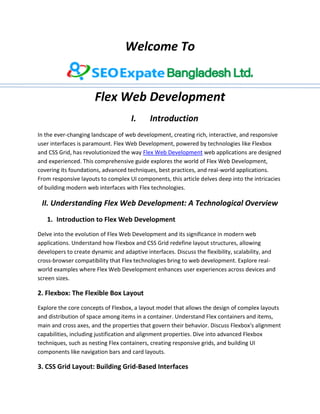 Welcome To
Flex Web Development
I. Introduction
In the ever-changing landscape of web development, creating rich, interactive, and responsive
user interfaces is paramount. Flex Web Development, powered by technologies like Flexbox
and CSS Grid, has revolutionized the way Flex Web Development web applications are designed
and experienced. This comprehensive guide explores the world of Flex Web Development,
covering its foundations, advanced techniques, best practices, and real-world applications.
From responsive layouts to complex UI components, this article delves deep into the intricacies
of building modern web interfaces with Flex technologies.
II. Understanding Flex Web Development: A Technological Overview
1. Introduction to Flex Web Development
Delve into the evolution of Flex Web Development and its significance in modern web
applications. Understand how Flexbox and CSS Grid redefine layout structures, allowing
developers to create dynamic and adaptive interfaces. Discuss the flexibility, scalability, and
cross-browser compatibility that Flex technologies bring to web development. Explore real-
world examples where Flex Web Development enhances user experiences across devices and
screen sizes.
2. Flexbox: The Flexible Box Layout
Explore the core concepts of Flexbox, a layout model that allows the design of complex layouts
and distribution of space among items in a container. Understand Flex containers and items,
main and cross axes, and the properties that govern their behavior. Discuss Flexbox's alignment
capabilities, including justification and alignment properties. Dive into advanced Flexbox
techniques, such as nesting Flex containers, creating responsive grids, and building UI
components like navigation bars and card layouts.
3. CSS Grid Layout: Building Grid-Based Interfaces
 