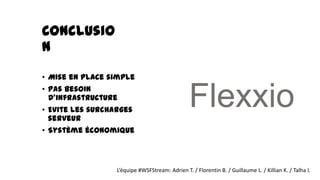 Conclusio
n
• Mise en place simple
• Pas besoin
  d'infrastructure
• Evite les surcharges
  serveur
                                                Flexxio
• Système économique



                 L’équipe #WSFStream: Adrien T. / Florentin B. / Guillaume L. / Killian K. / Talha I.
 