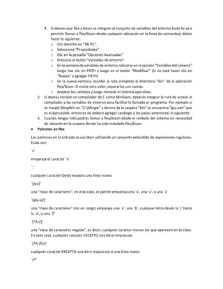 4. Si deseas que flex y bison se integren al conjunto de variables del entorno (esto te va a
permitir llamar a flex/bison desde cualquier ubicación en la línea de comandos) debes
hacer lo siguiente:
o Clic derecho en “Mi PC”.
o Selecciona “Propiedades”
o Clic en la pestaña “Opciones Avanzadas”
o Presiona el botón “Variables de entorno”
o En la ventana de variables de entorno, ubicarse en la sección “Variables del sistema”
luego haz clic en PATH y luego en el botón “Modificar” (si no está hacer clic en
“Nueva” y agregar PATH)
o En la nueva ventana, escribir la ruta completa al directorio “bin” de la aplicación
flex/bison. Si existe otro valor, separarlos con comas.
o Aceptar los cambios y luego reiniciar el sistema operativo.
5. Si deseas instalar un compilador de C como MinGwin, deberás integrar la ruta de acceso al
compilador a las variables de entorno para facilitar la llamada al programa. Por ejemplo si
se instaló MingWin en “C:Mingw” y dentro de la carpeta “bin” se encuentra “gcc.exe” que
es el ejecutable, entonces de deberá agregar (análogo a los pasos anteriores) lo siguiente:
6. Cuando tengas listo podrás llamar a flex/bison desde el símbolo del sistema sin necesidad
de ubicarte en la carpeta donde ha sido instalado flex/bison.
 Patrones en flex
Los patrones en la entrada se escriben utilizando un conjunto extendido de expresiones regulares.
Estas son:
`x'
empareja el caracter `x'
`.'
cualquier caracter (byte) excepto una línea nueva
`[xyz]'
una "clase de caracteres"; en este caso, el patrón empareja una `x', una `y', o una `z'
`[abj-oZ]'
una "clase de caracteres" con un rango; empareja una `a', una `b', cualquier letra desde la `j' hasta
la `o', o una `Z'
`[^A-Z]'
una "clase de caracteres negada", es decir, cualquier caracter menos los que aparecen en la clase.
En este caso, cualquier caracter EXCEPTO una letra mayúscula.
`[^A-Zn]'
cualquier caracter EXCEPTO una letra mayúscula o una línea nueva
`r*'
 