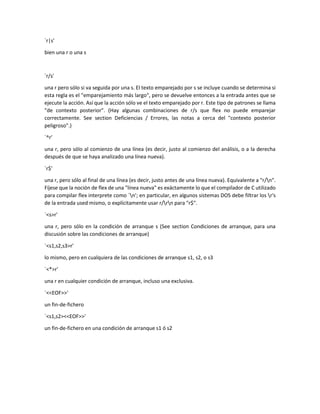 `r|s'
bien una r o una s
`r/s'
una r pero sólo si va seguida por una s. El texto emparejado por s se incluye cuando se determina si
esta regla es el "emparejamiento más largo", pero se devuelve entonces a la entrada antes que se
ejecute la acción. Así que la acción sólo ve el texto emparejado por r. Este tipo de patrones se llama
"de contexto posterior". (Hay algunas combinaciones de r/s que flex no puede emparejar
correctamente. See section Deficiencias / Errores, las notas a cerca del "contexto posterior
peligroso".)
`^r'
una r, pero sólo al comienzo de una línea (es decir, justo al comienzo del análisis, o a la derecha
después de que se haya analizado una línea nueva).
`r$'
una r, pero sólo al final de una línea (es decir, justo antes de una línea nueva). Equivalente a "r/n".
Fíjese que la noción de flex de una "línea nueva" es exáctamente lo que el compilador de C utilizado
para compilar flex interprete como `n'; en particular, en algunos sistemas DOS debe filtrar los r's
de la entrada used mismo, o explícitamente usar r/rn para "r$".
`<s>r'
una r, pero sólo en la condición de arranque s (See section Condiciones de arranque, para una
discusión sobre las condiciones de arranque)
`<s1,s2,s3>r'
lo mismo, pero en cualquiera de las condiciones de arranque s1, s2, o s3
`<*>r'
una r en cualquier condición de arranque, incluso una exclusiva.
`<<EOF>>'
un fin-de-fichero
`<s1,s2><<EOF>>'
un fin-de-fichero en una condición de arranque s1 ó s2
 
