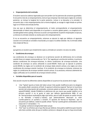  Emparejamiento de la entrada
El escáner asocia las cadenas ingresadas que concuerden con los patrones de caracteres guardados.
Si encuentra más de un emparejamiento, toma el que empareje más texto (para reglas de contexto
posterior, se incluye la longitud de la parte posterior, incluso si se devuelve a la entrada). Si
encuentra dos o más emparejamientos de la misma longitud, se escoge la regla listada en primer
lugar en el fichero de entrada de flex.
Una vez que se determina el emparejamiento, el texto correspondiente al emparejamiento
(denominado el token) está disponible en el puntero a caracter global yytext, y su longitud en la
variable global entera yyleng. Entonces la acción correspondiente al patrón emparejado se ejecuta,
y entonces la entrada restante se analiza para otro emparejamiento.
Si no se encuentra un emparejamiento, entonces se ejecuta la regla por defecto: el siguiente
caracter en la entrada se considera reconocido y se copia a la salida estándar. Así, la entrada válida
más simple de flex es:
%%
que genera un escáner que simplemente copia su entrada (un caracter a la vez) a la salida.
 Condiciones de arranque
Las condiciones de arranque se declaran en la (primera) sección de definiciones de la entrada
usando líneas sin sangrar comenzando con `%s' ó `%x' seguida por una lista de nombres. Lo primero
declara condiciones de arranque inclusivas, lo último condiciones de arranque exclusivas. Una
condición de arranque se activa utilizando la acción BEGIN. Hasta que se ejecute la próxima
acción BEGIN, las reglas con la condición de arranque dada estarán activas y las reglas con otras
condiciones de arranque estarán inactivas. Si la condición de arranque es inclusiva, entonces las
reglas sin condiciones de arranque también estarán activas. Si es exclusiva, entonces sólamente las
reglas calificadas con la condición de arranque estarán activas.
 Variables disponibles para el usuario
Esta sección resume los diferentes valores disponibles al usuario en las acciones de la regla.
 `char *yytext' apunta al texto del token actual. Este puede modificarse pero no alargarse
(no puede añadir caracteres al final). Si aparece la directiva especial `%array' en la primera
sección de la descripción del analizador, entonces yytext se declara en su lugar como `char
yytext[YYLMAX]', donde YYLMAX es la definicion de una macro que puede redefinir en la
primera sección si no le gusta el valor por defecto (generalmente 8KB). El uso
de `%array'produce analizadores algo más lentos, pero el valor de yytext se vuelve inmune
a las llamadas a `input()' y `unput()', que potencialmente destruyen su valor
cuando yytext es un puntero a caracter. El opuesto de `%array' es `%pointer', que se
encuentra por defecto. Usted no puede utilizar `%array' cuando genera analizadores como
clases de C++ (la bandera `-+').
 `int yyleng' contiene la longitud del token actual.
 `FILE *yyin' es el fichero por el que flex lee por defecto. Este podría redefinirse pero hacerlo
solo tiene sentido antes de que el análisis comience o después de que se haya encontrado
 