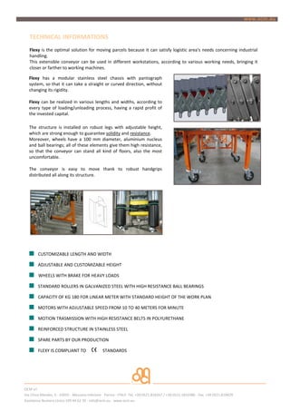 TECHNICAL INFORMATIONS
   Flexy is the optimal solution for moving parcels because it can satisfy logistic area's needs concerning industrial
   handling.
   This extensible conveyor can be used in different workstations, according to various working needs, bringing it
   closer or farther to working machines.

  Flexy has a modular stainless steel chassis with pantograph
  system, so that it can take a straight or curved direction, without
  changing its rigidity.

  Flexy can be realized in various lengths and widths, according to
  every type of loading/unloading process, having a rapid profit of
  the invested capital.

  The structure is installed on robust legs with adjustable height,
  which are strong enough to guarantee solidity and resistance.
  Moreover, wheels have a 100 mm diameter, aluminium nucleus
  and ball bearings; all of these elements give them high resistance,
  so that the conveyor can stand all kind of floors, also the most
  uncomfortable.

  The conveyor is easy to move thank to robust handgrips
  distributed all along its structure.




        CUSTOMIZABLE LENGTH AND WIDTH

        ADJUSTABLE AND CUSTOMIZABLE HEIGHT

        WHEELS WITH BRAKE FOR HEAVY LOADS

        STANDARD ROLLERS IN GALVANIZED STEEL WITH HIGH RESISTANCE BALL BEARINGS

        CAPACITY OF KG 180 FOR LINEAR METER WITH STANDARD HEIGHT OF THE WORK PLAN

        MOTORS WITH ADJUSTABLE SPEED FROM 10 TO 40 METERS FOR MINUTE

        MOTION TRASMISSION WITH HIGH RESISTANCE BELTS IN POLYURETHANE

        REINFORCED STRUCTURE IN STAINLESS STEEL

        SPARE PARTS BY OUR PRODUCTION

        FLEXY IS COMPLIANT TO                  STANDARDS




OCM srl
Via Chico Mendes, 6 - 43055 - Mezzano Inferiore - Parma - ITALY- Tel. +39.0521.818267 / +39.0521.1810386 - Fax. +39 0521.818429
Assistenza Numero Unico 199 44 62 39 - info@ocm.eu - www.ocm.eu
 