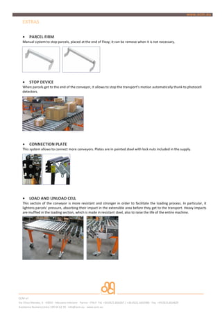 EXTRAS

   ?    PARCEL FIRM
   Manual system to stop parcels, placed at the end of Flexy; it can be remove when it is not necessary.




   ?    STOP DEVICE
   When parcels get to the end of the conveyor, it allows to stop the transports motion automatically thank to photocell
   detectors.




   ?    CONNECTION PLATE
   This system allows to connect more conveyors. Plates are in painted steel with lock nuts included in the supply.




   ?    LOAD AND UNLOAD CELL
   This section of the conveyor is more resistant and stronger in order to facilitate the loading process. In particular, it
   lightens parcels' pressure, absorbing their impact in the extensible area before they get to the transport. Heavy impacts
   are muffled in the loading section, which is made in resistant steel, also to raise the life of the entire machine.




OCM srl
Via Chico Mendes, 6 - 43055 - Mezzano Inferiore - Parma - ITALY- Tel. +39.0521.818267 / +39.0521.1810386 - Fax. +39 0521.818429
Assistenza Numero Unico 199 44 62 39 - info@ocm.eu - www.ocm.eu
 