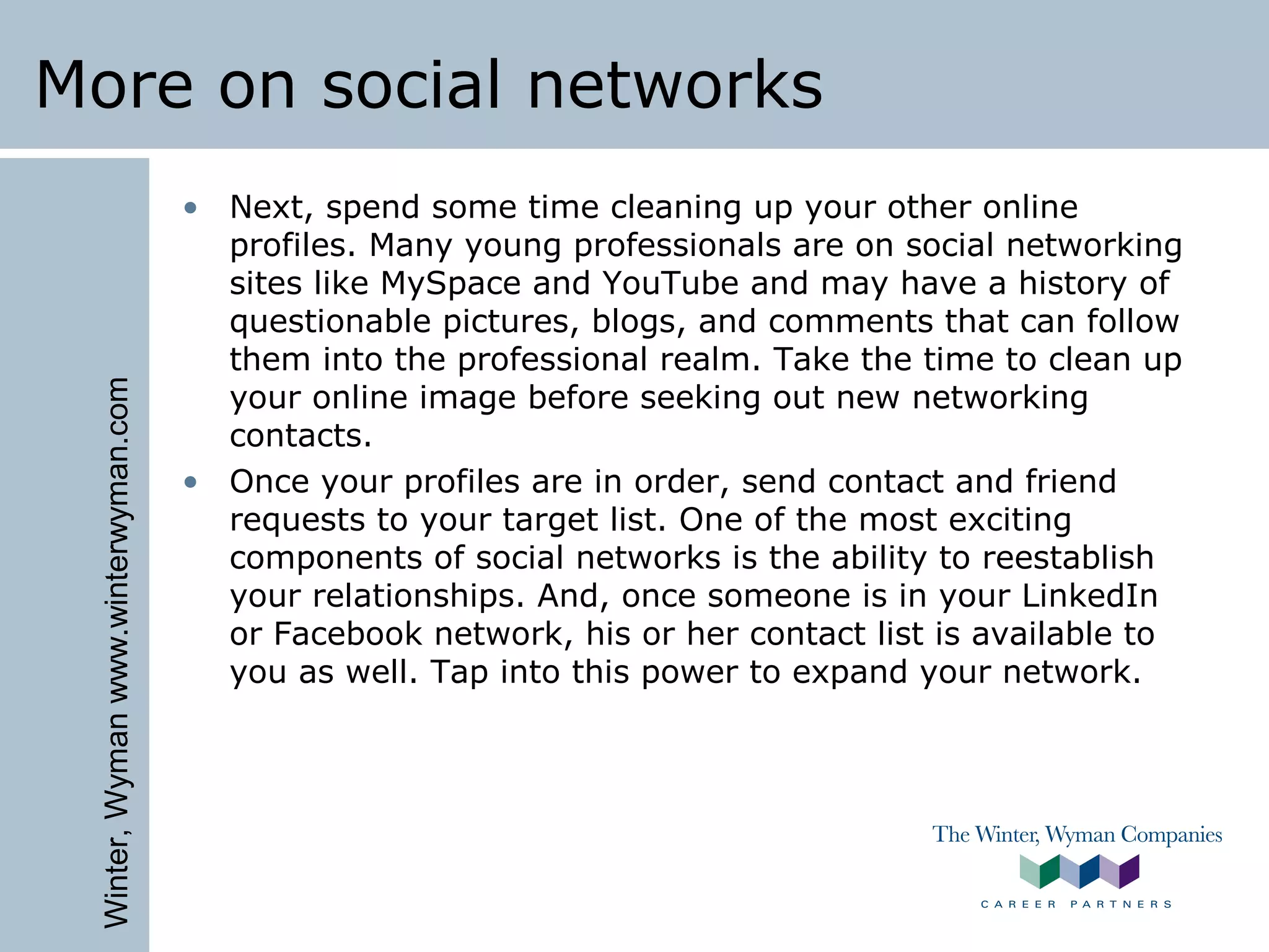 Winter,Wymanwww.winterwyman.com
More on social networks
• Next, spend some time cleaning up your other online
profiles. Many young professionals are on social networking
sites like MySpace and YouTube and may have a history of
questionable pictures, blogs, and comments that can follow
them into the professional realm. Take the time to clean up
your online image before seeking out new networking
contacts.
• Once your profiles are in order, send contact and friend
requests to your target list. One of the most exciting
components of social networks is the ability to reestablish
your relationships. And, once someone is in your LinkedIn
or Facebook network, his or her contact list is available to
you as well. Tap into this power to expand your network.
 