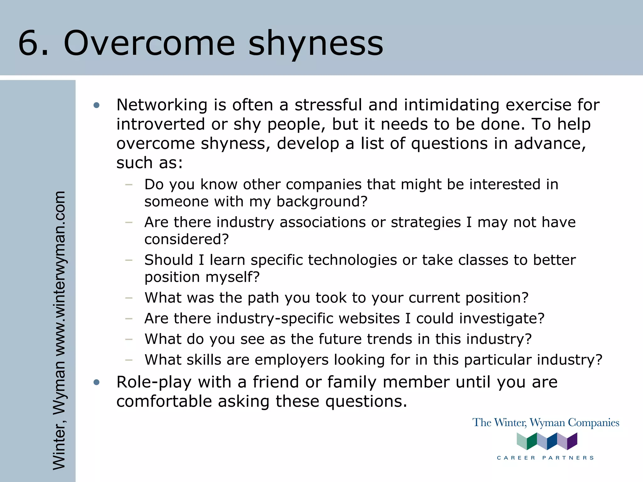 Winter,Wymanwww.winterwyman.com
6. Overcome shyness
• Networking is often a stressful and intimidating exercise for
introverted or shy people, but it needs to be done. To help
overcome shyness, develop a list of questions in advance,
such as:
– Do you know other companies that might be interested in
someone with my background?
– Are there industry associations or strategies I may not have
considered?
– Should I learn specific technologies or take classes to better
position myself?
– What was the path you took to your current position?
– Are there industry-specific websites I could investigate?
– What do you see as the future trends in this industry?
– What skills are employers looking for in this particular industry?
• Role-play with a friend or family member until you are
comfortable asking these questions.
 