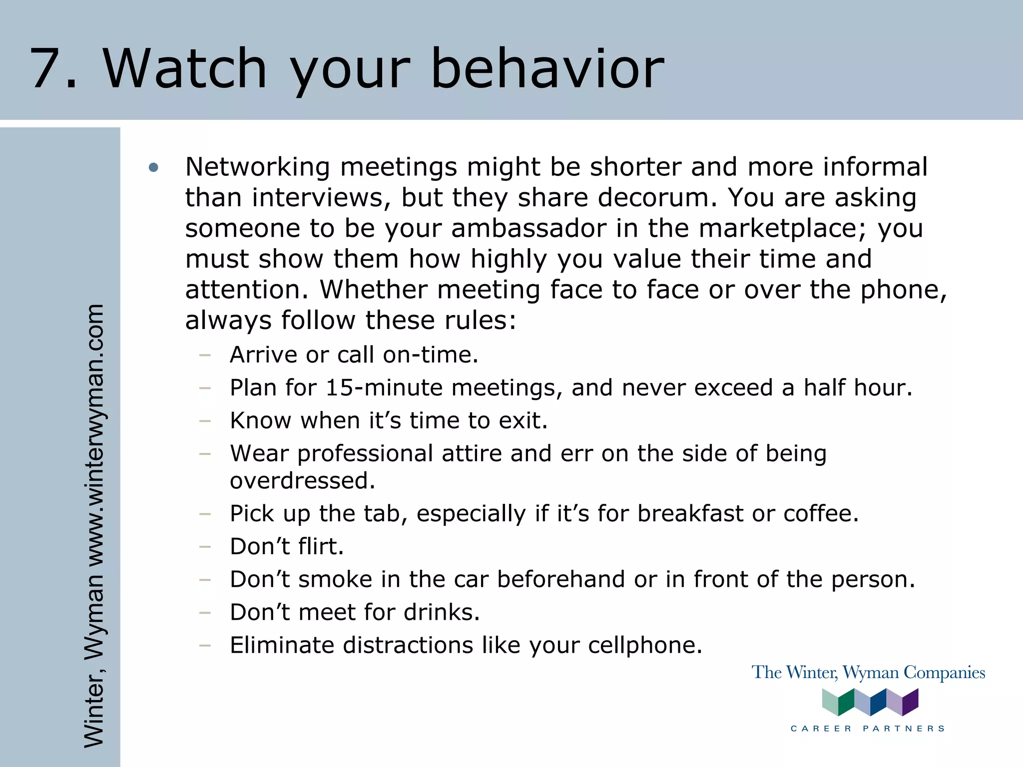 Winter,Wymanwww.winterwyman.com
7. Watch your behavior
• Networking meetings might be shorter and more informal
than interviews, but they share decorum. You are asking
someone to be your ambassador in the marketplace; you
must show them how highly you value their time and
attention. Whether meeting face to face or over the phone,
always follow these rules:
– Arrive or call on-time.
– Plan for 15-minute meetings, and never exceed a half hour.
– Know when it’s time to exit.
– Wear professional attire and err on the side of being
overdressed.
– Pick up the tab, especially if it’s for breakfast or coffee.
– Don’t flirt.
– Don’t smoke in the car beforehand or in front of the person.
– Don’t meet for drinks.
– Eliminate distractions like your cellphone.
 