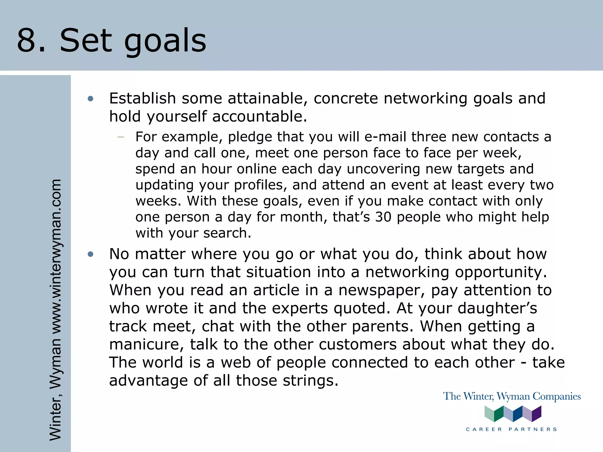 Winter,Wymanwww.winterwyman.com
8. Set goals
• Establish some attainable, concrete networking goals and
hold yourself accountable.
– For example, pledge that you will e-mail three new contacts a
day and call one, meet one person face to face per week,
spend an hour online each day uncovering new targets and
updating your profiles, and attend an event at least every two
weeks. With these goals, even if you make contact with only
one person a day for month, that’s 30 people who might help
with your search.
• No matter where you go or what you do, think about how
you can turn that situation into a networking opportunity.
When you read an article in a newspaper, pay attention to
who wrote it and the experts quoted. At your daughter’s
track meet, chat with the other parents. When getting a
manicure, talk to the other customers about what they do.
The world is a web of people connected to each other - take
advantage of all those strings.
 
