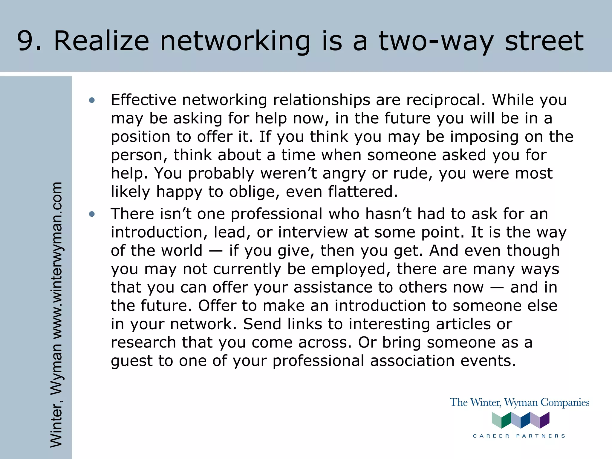 Winter,Wymanwww.winterwyman.com
9. Realize networking is a two-way street
• Effective networking relationships are reciprocal. While you
may be asking for help now, in the future you will be in a
position to offer it. If you think you may be imposing on the
person, think about a time when someone asked you for
help. You probably weren’t angry or rude, you were most
likely happy to oblige, even flattered.
• There isn’t one professional who hasn’t had to ask for an
introduction, lead, or interview at some point. It is the way
of the world — if you give, then you get. And even though
you may not currently be employed, there are many ways
that you can offer your assistance to others now — and in
the future. Offer to make an introduction to someone else
in your network. Send links to interesting articles or
research that you come across. Or bring someone as a
guest to one of your professional association events.
 