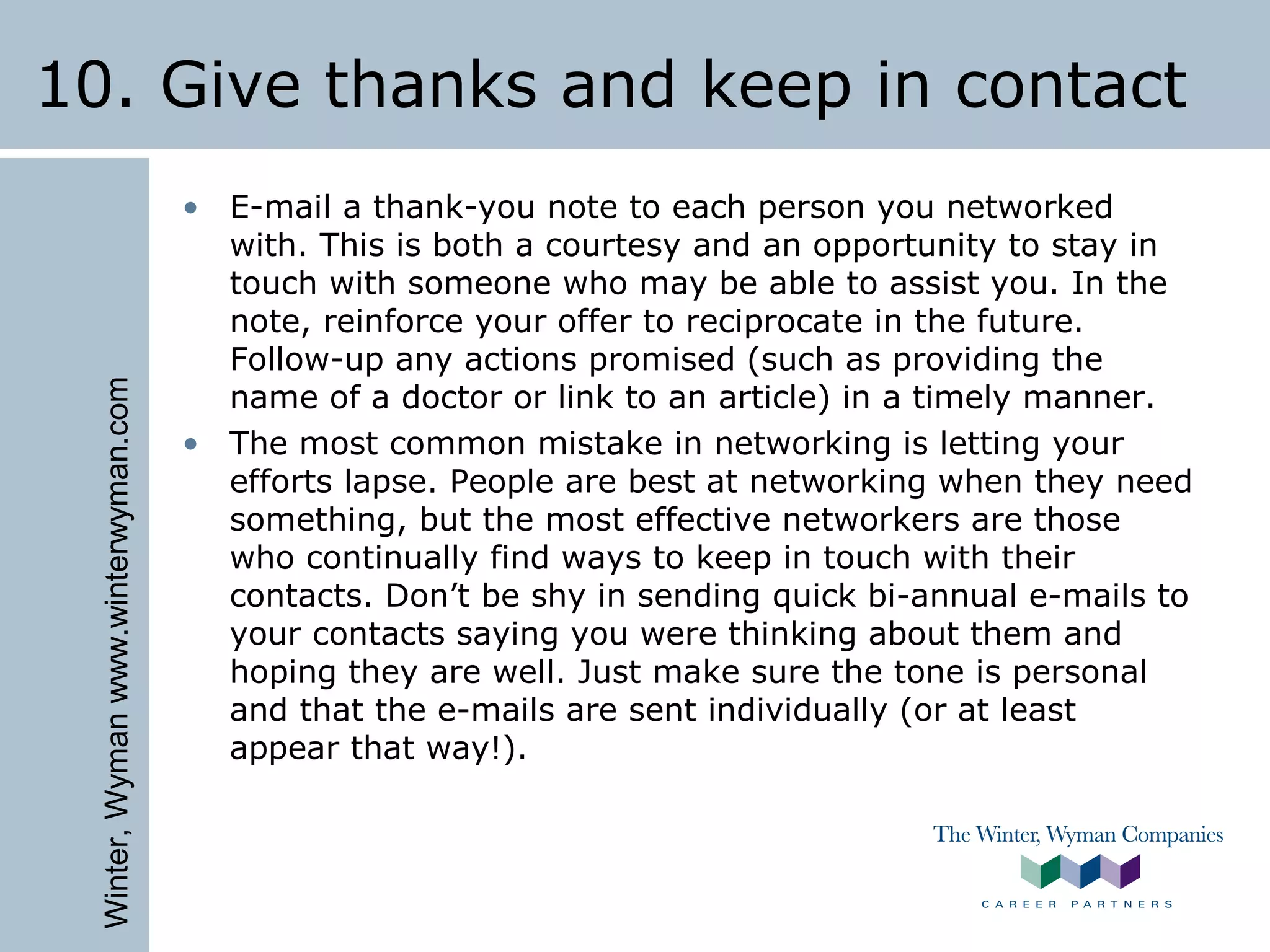 Winter,Wymanwww.winterwyman.com
10. Give thanks and keep in contact
• E-mail a thank-you note to each person you networked
with. This is both a courtesy and an opportunity to stay in
touch with someone who may be able to assist you. In the
note, reinforce your offer to reciprocate in the future.
Follow-up any actions promised (such as providing the
name of a doctor or link to an article) in a timely manner.
• The most common mistake in networking is letting your
efforts lapse. People are best at networking when they need
something, but the most effective networkers are those
who continually find ways to keep in touch with their
contacts. Don’t be shy in sending quick bi-annual e-mails to
your contacts saying you were thinking about them and
hoping they are well. Just make sure the tone is personal
and that the e-mails are sent individually (or at least
appear that way!).
 