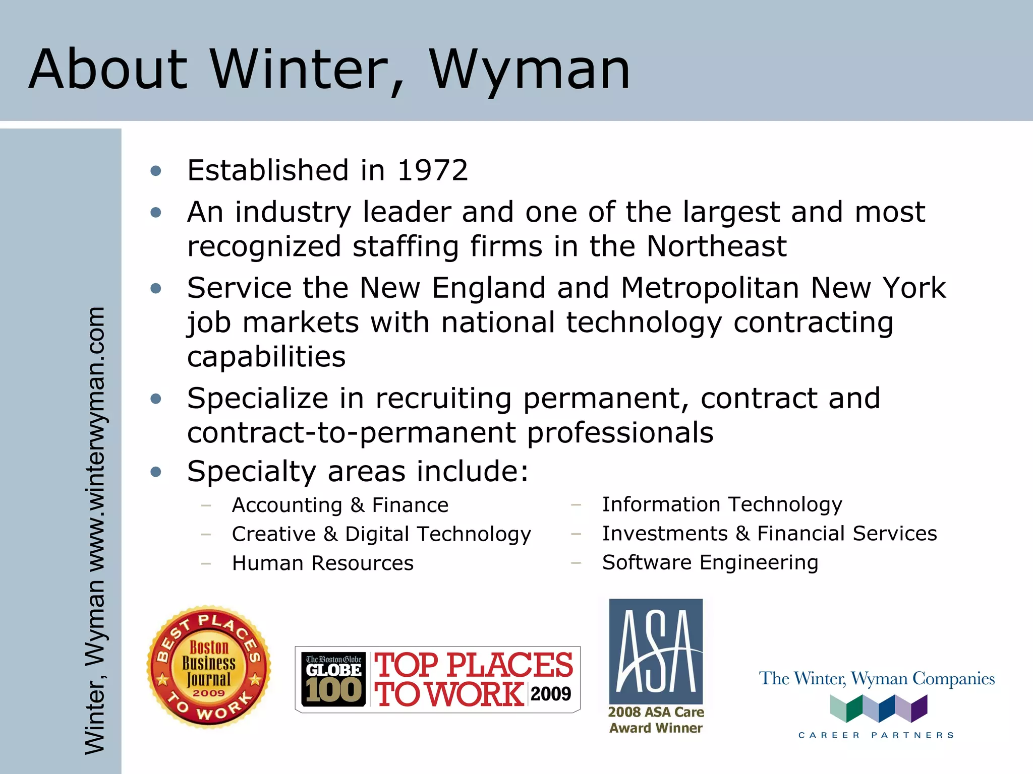 Winter,Wymanwww.winterwyman.com
About Winter, Wyman
• Established in 1972
• An industry leader and one of the largest and most
recognized staffing firms in the Northeast
• Service the New England and Metropolitan New York
job markets with national technology contracting
capabilities
• Specialize in recruiting permanent, contract and
contract-to-permanent professionals
• Specialty areas include:
– Accounting & Finance
– Creative & Digital Technology
– Human Resources
– Information Technology
– Investments & Financial Services
– Software Engineering
 