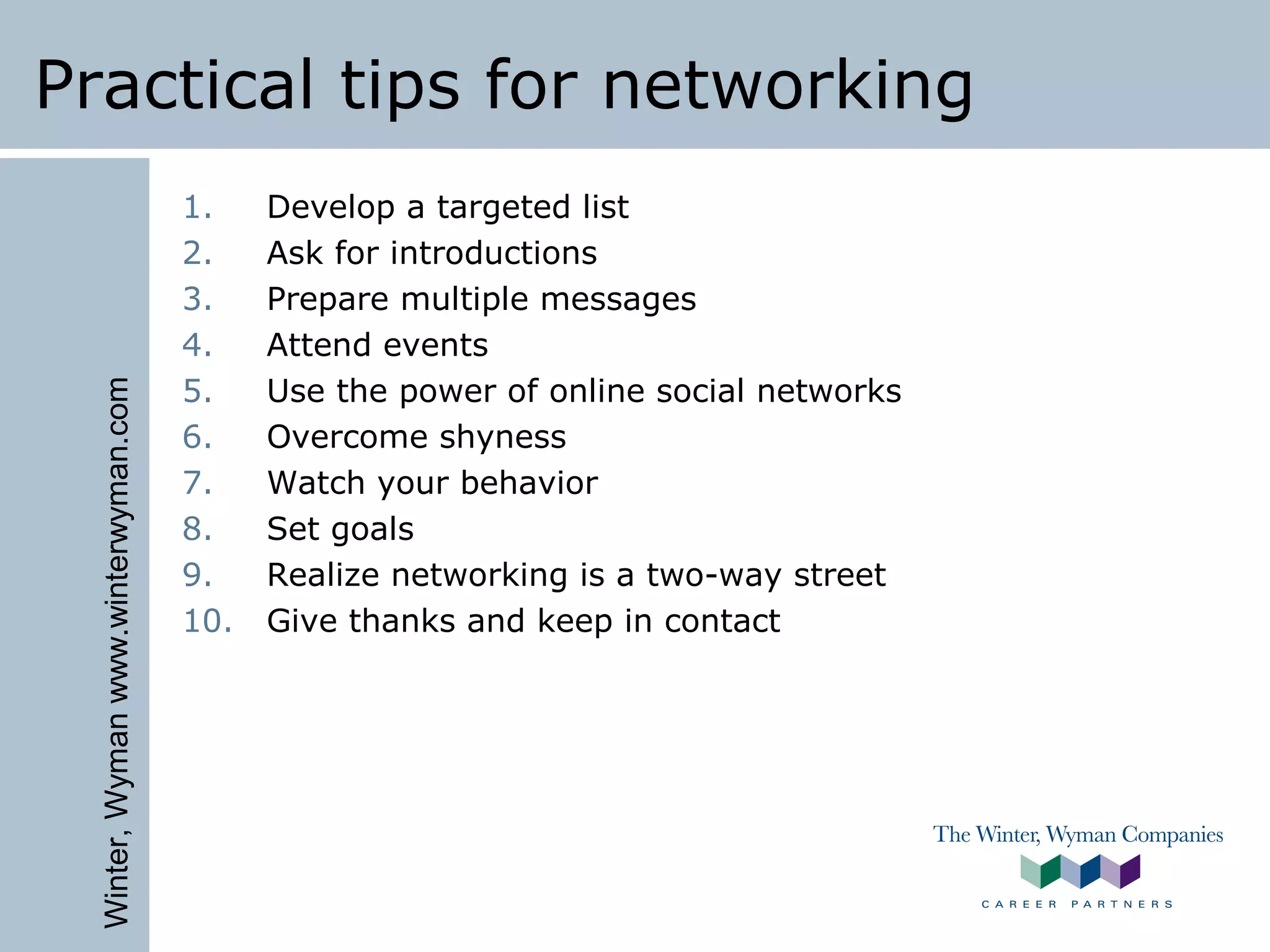 Winter,Wymanwww.winterwyman.com
Practical tips for networking
1. Develop a targeted list
2. Ask for introductions
3. Prepare multiple messages
4. Attend events
5. Use the power of online social networks
6. Overcome shyness
7. Watch your behavior
8. Set goals
9. Realize networking is a two-way street
10. Give thanks and keep in contact
 