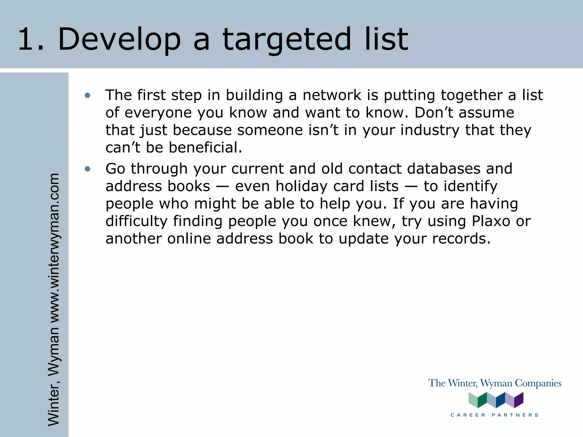Winter,Wymanwww.winterwyman.com
1. Develop a targeted list
• The first step in building a network is putting together a list
of everyone you know and want to know. Don’t assume
that just because someone isn’t in your industry that they
can’t be beneficial.
• Go through your current and old contact databases and
address books — even holiday card lists — to identify
people who might be able to help you. If you are having
difficulty finding people you once knew, try using Plaxo or
another online address book to update your records.
 